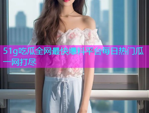 51g吃瓜全网最快爆料平台每日热门瓜一网打尽