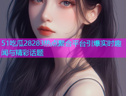 51吃瓜28283热点聚合平台引爆实时趣闻与精彩话题