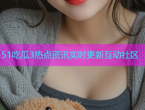 51吃瓜3热点资讯实时更新互动社区