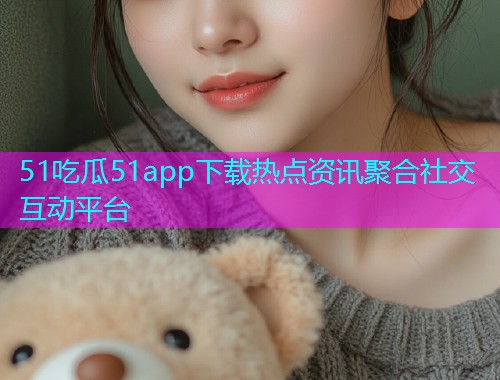 51吃瓜51app下载热点资讯聚合社交互动平台