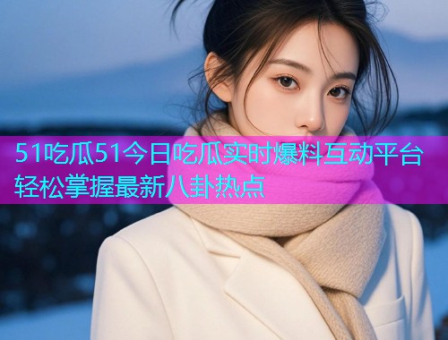 51吃瓜51今日吃瓜实时爆料互动平台轻松掌握最新八卦热点