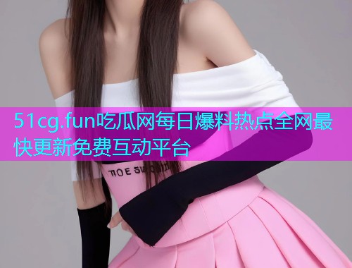 51cg.fun吃瓜网每日爆料热点全网最快更新免费互动平台