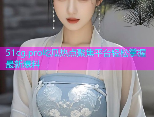51cg.pro吃瓜热点聚焦平台轻松掌握最新爆料