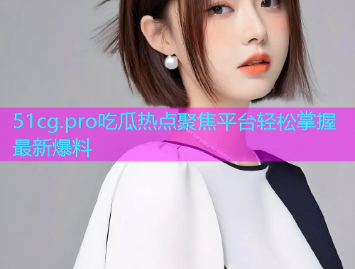 51cg.pro吃瓜热点聚焦平台轻松掌握最新爆料