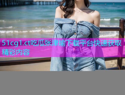 51cg1.ct吃瓜张津瑜下载平台快速获取精彩内容