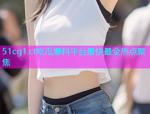 51cg1.ct吃瓜爆料平台最快最全热点聚焦