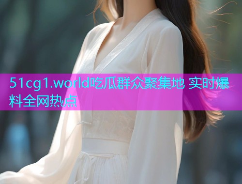 51cg1.world吃瓜群众聚集地 实时爆料全网热点