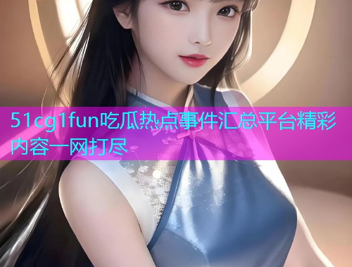 51cg1fun吃瓜热点事件汇总平台精彩内容一网打尽