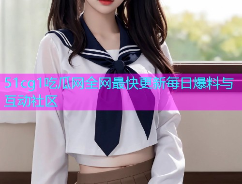 51cg1吃瓜网全网最快更新每日爆料与互动社区