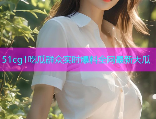 51cg1吃瓜群众实时爆料全网最新大瓜
