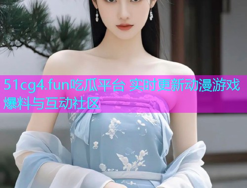 51cg4.fun吃瓜平台 实时更新动漫游戏爆料与互动社区