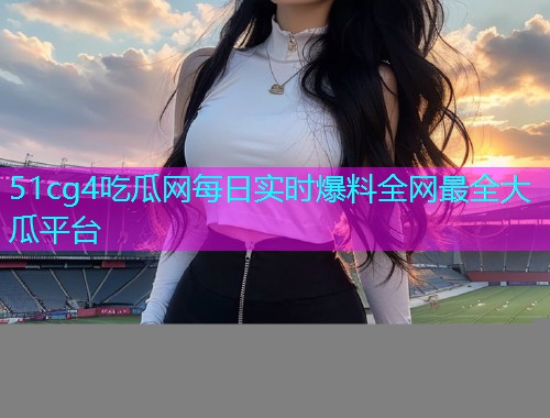 51cg4吃瓜网每日实时爆料全网最全大瓜平台
