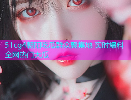 51cg4朝阳吃瓜群众聚集地 实时爆料全网热门大瓜