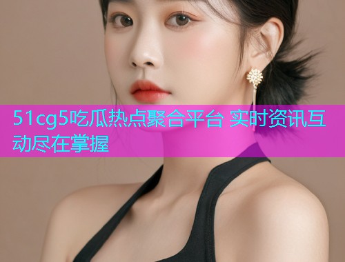 51cg5吃瓜热点聚合平台 实时资讯互动尽在掌握