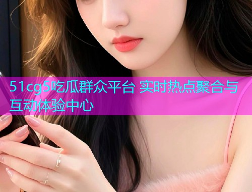 51cg5吃瓜群众平台 实时热点聚合与互动体验中心