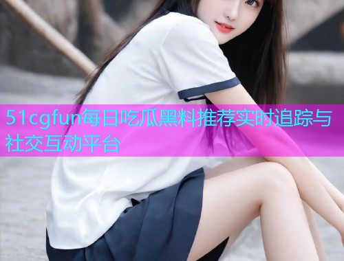 51cgfun每日吃瓜黑料推荐实时追踪与社交互动平台