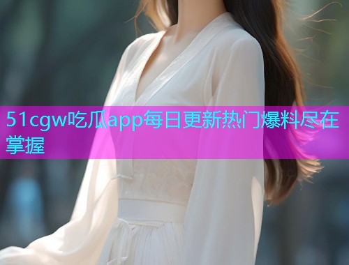 51cgw吃瓜app每日更新热门爆料尽在掌握