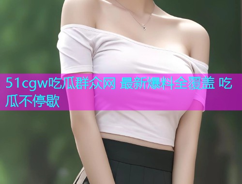 51cgw吃瓜群众网 最新爆料全覆盖 吃瓜不停歇