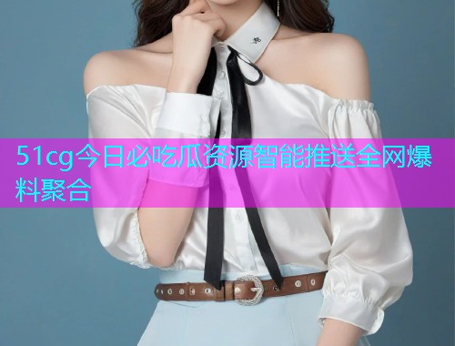 51cg今日必吃瓜资源智能推送全网爆料聚合