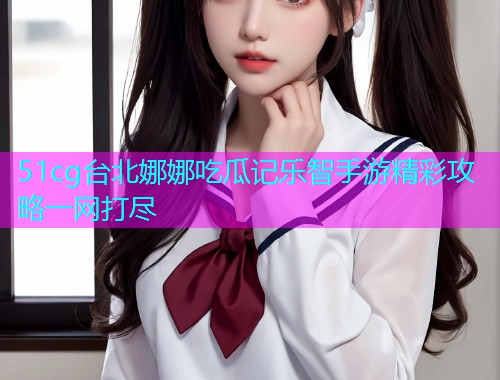 51cg台北娜娜吃瓜记乐智手游精彩攻略一网打尽