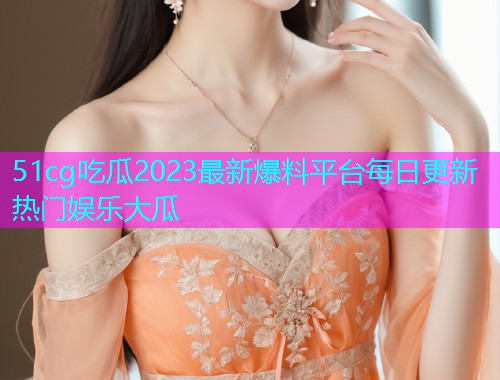 51cg吃瓜2023最新爆料平台每日更新热门娱乐大瓜