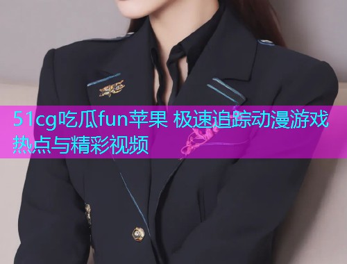 51cg吃瓜fun苹果 极速追踪动漫游戏热点与精彩视频