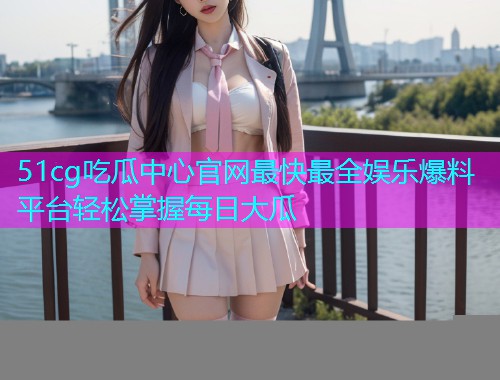51cg吃瓜中心官网最快最全娱乐爆料平台轻松掌握每日大瓜