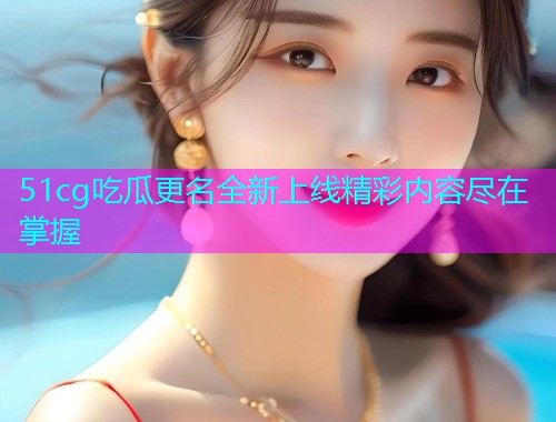 51cg吃瓜更名全新上线精彩内容尽在掌握