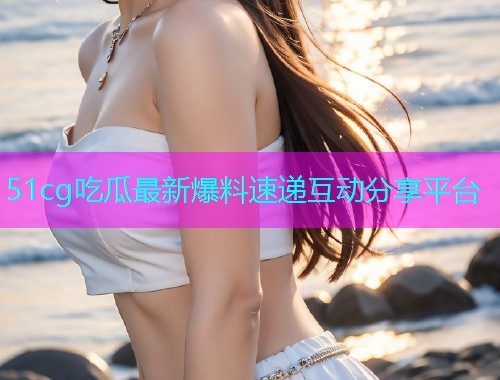 51cg吃瓜最新爆料速递互动分享平台