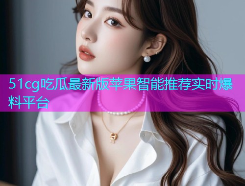 51cg吃瓜最新版苹果智能推荐实时爆料平台