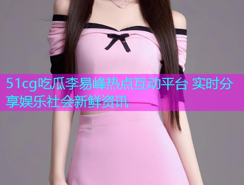 51cg吃瓜李易峰热点互动平台 实时分享娱乐社会新鲜资讯