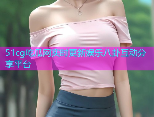 51cg吃瓜网实时更新娱乐八卦互动分享平台