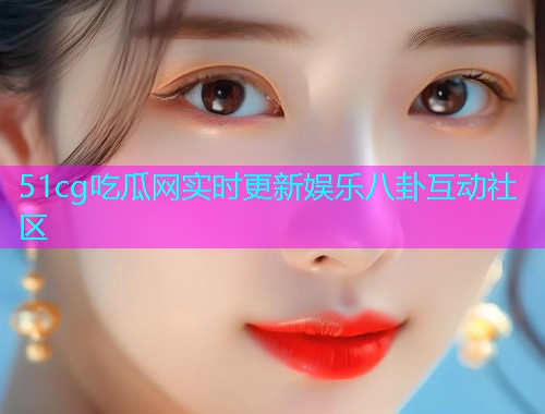 51cg吃瓜网实时更新娱乐八卦互动社区