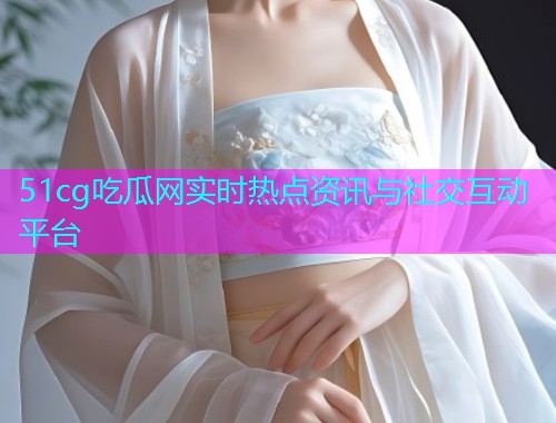 51cg吃瓜网实时热点资讯与社交互动平台