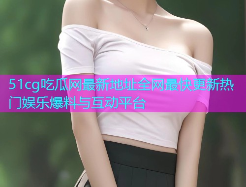 51cg吃瓜网最新地址全网最快更新热门娱乐爆料与互动平台