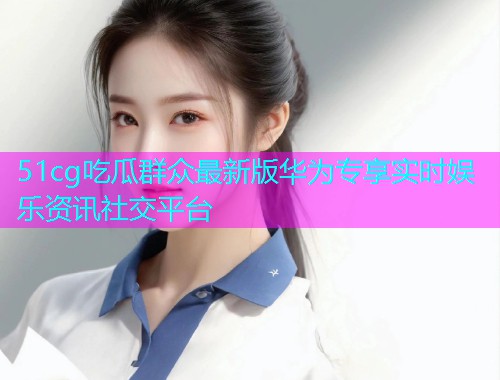 51cg吃瓜群众最新版华为专享实时娱乐资讯社交平台