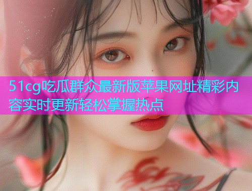 51cg吃瓜群众最新版苹果网址精彩内容实时更新轻松掌握热点