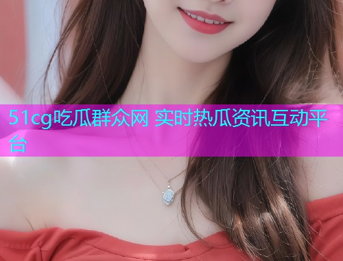 51cg吃瓜群众网 实时热瓜资讯互动平台