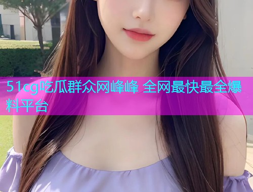 51cg吃瓜群众网峰峰 全网最快最全爆料平台