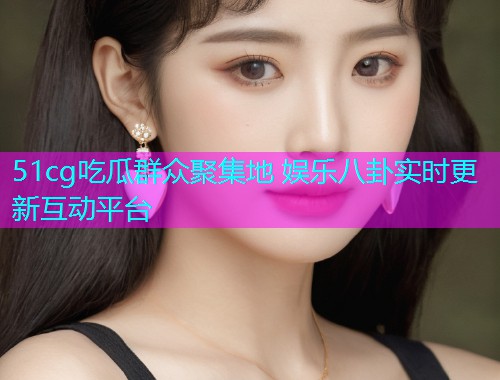 51cg吃瓜群众聚集地 娱乐八卦实时更新互动平台