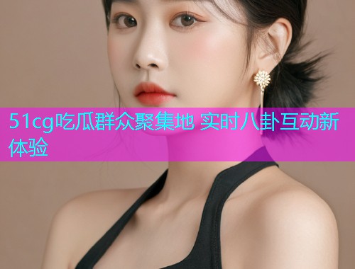 51cg吃瓜群众聚集地 实时八卦互动新体验