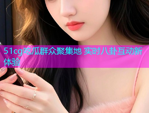 51cg吃瓜群众聚集地 实时八卦互动新体验