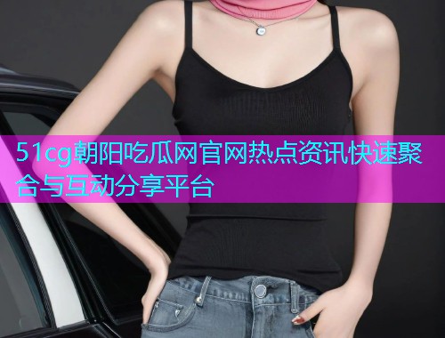 51cg朝阳吃瓜网官网热点资讯快速聚合与互动分享平台