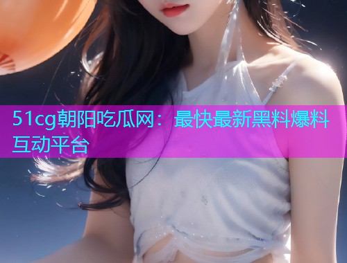 51cg朝阳吃瓜网：最快最新黑料爆料互动平台