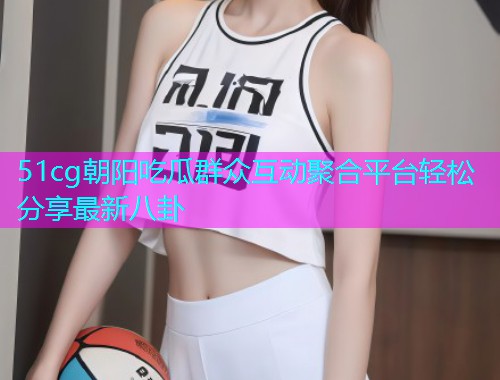 51cg朝阳吃瓜群众互动聚合平台轻松分享最新八卦