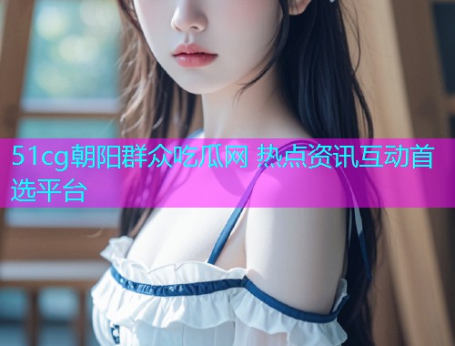 51cg朝阳群众吃瓜网 热点资讯互动首选平台