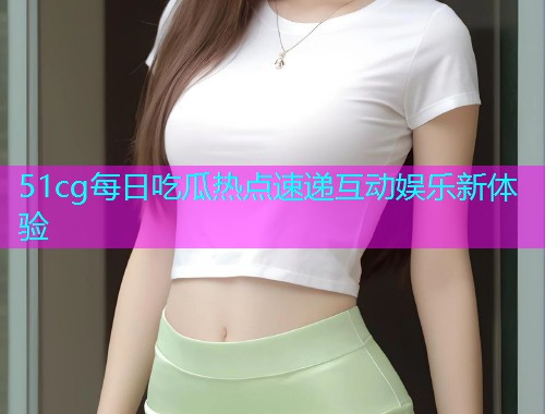 51cg每日吃瓜热点速递互动娱乐新体验