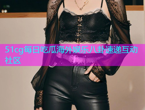51cg每日吃瓜海外娱乐八卦速递互动社区