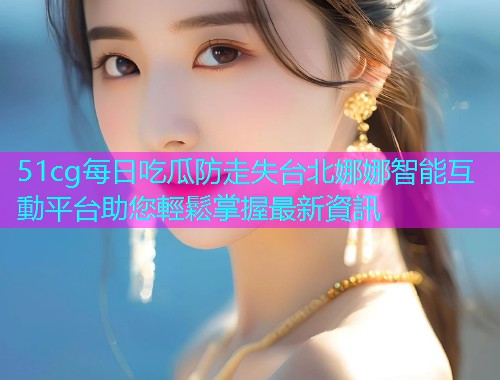 51cg每日吃瓜防走失台北娜娜智能互動平台助您輕鬆掌握最新資訊