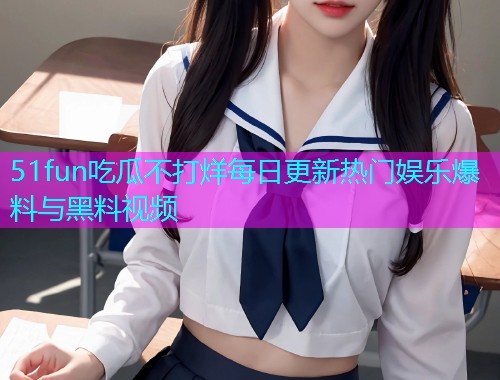 51fun吃瓜不打烊每日更新热门娱乐爆料与黑料视频